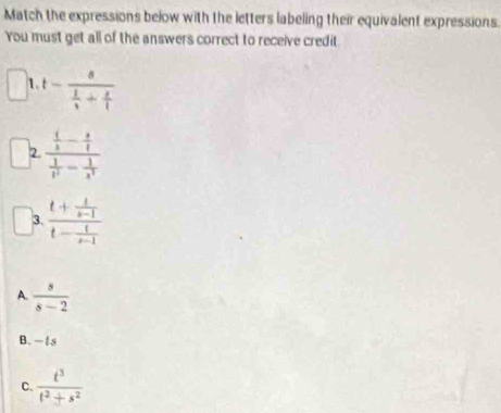 Match the expressions below with the letters labeling their equivalent expressions.
You must get all of the answers correct to receive credit.
1 t-frac s 1/t + s/t 
2. frac  (/x - 3/4  1/t^2 - 1/x^4 
3. frac t+ t/s-1 t- t/s-1 
A.  s/s-2 
B. — ts
C.  t^3/t^2+s^2 