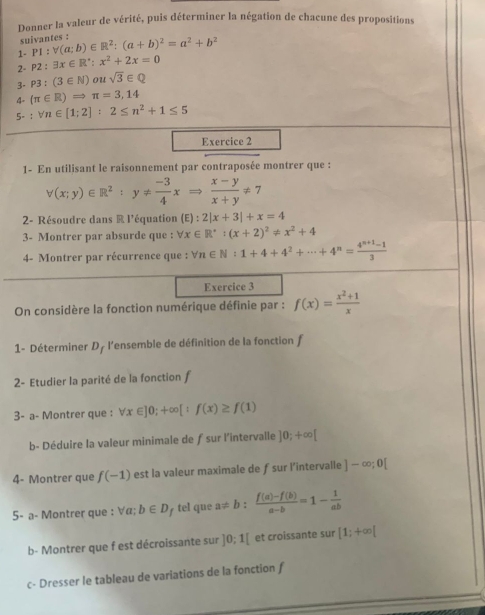 Donner la valeur de vérité, puis déterminer la négation de chacune des propositions
suivantes :
1- P1:V(a;b)∈ R^2:(a+b)^2=a^2+b^2
2- P2:3x∈ R^*:x^2+2x=0
3- P3:(3∈ N)ousqrt(3)∈ Q
4- (π ∈ R)Rightarrow π =3,14
5° :forall n∈ [1;2]:2≤ n^2+1≤ 5
Exercice 2
1- En utilisant le raisonnement par contraposée montrer que :
forall (x;y)∈ R^2:y!=  (-3)/4 xRightarrow  (x-y)/x+y != 7
2- Résoudre dans R l'équation (E):2|x+3|+x=4
3- Montrer par absurde que : forall x∈ R^(·):(x+2)^2!= x^2+4
4- Montrer par récurrence que : forall n∈ N:1+4+4^2+·s +4^n= (4^(n+1)-1)/3 
Exercice 3
On considère la fonction numérique définie par : f(x)= (x^2+1)/x 
1- Déterminer D_f l'ensemble de définition de la fonction f
2- Etudier la parité de la fonction f
3- a- Montrer que : forall x∈ ]0;+∈fty [:f(x)≥ f(1)
b- Déduire la valeur minimale de ƒ sur l'intervalle ]0;+∈fty [
4- Montrer que f(-1) est la valeur maximale de ƒsur l’intervalle ]-∈fty ;0[
5- a- Montrer que : ∀α; b∈ D tel que a!= b: (f(a)-f(b))/a-b =1- 1/ab 
b- Montrer que f est décroissante sur ]0:1[ et croissante sur [1;+∈fty [
c- Dresser le tableau de variations de la fonction f