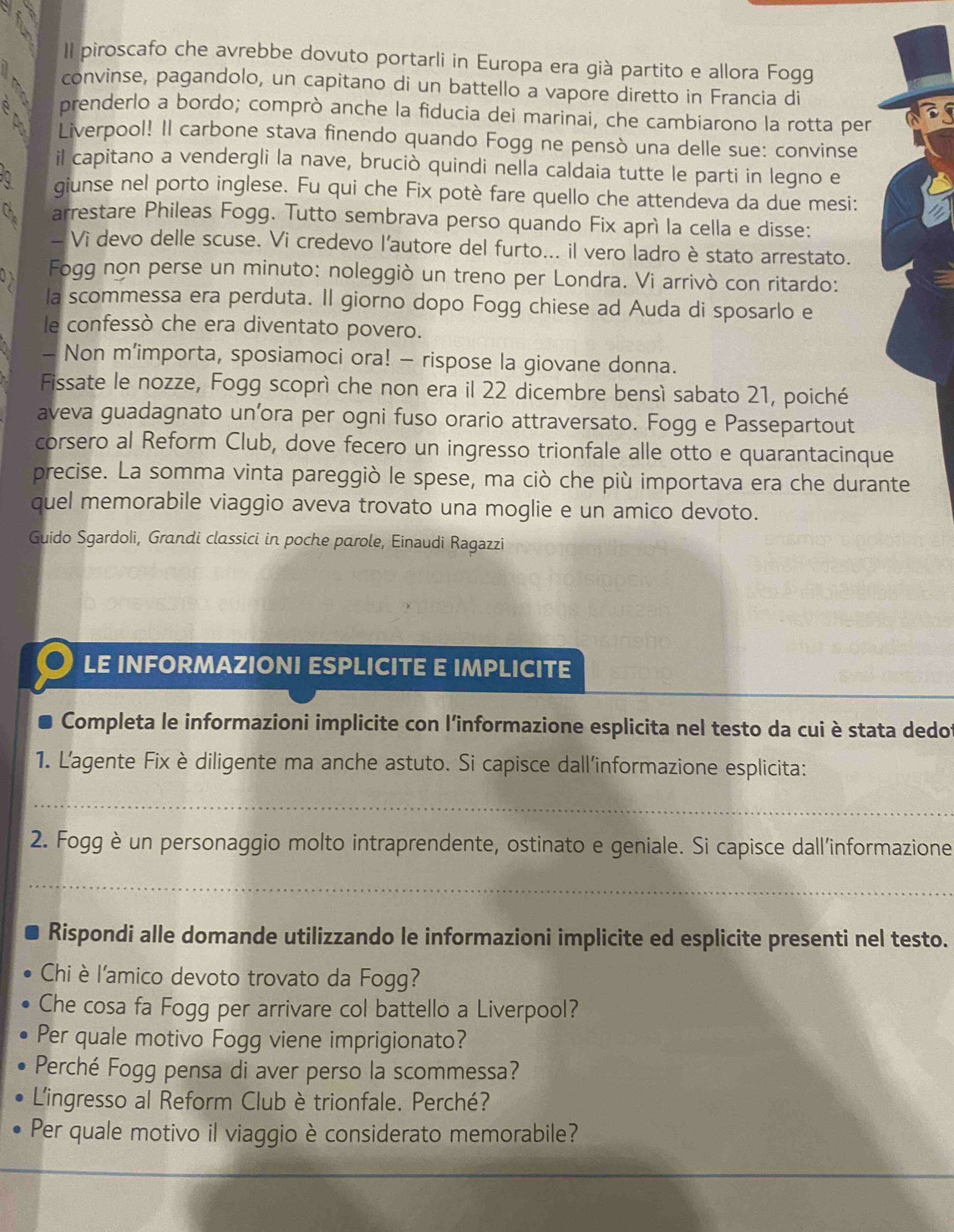 Il piroscafo che avrebbe dovuto portarli in Europa era già partito e allora Fogg
convinse, pagandolo, un capitano di un battello a vapore diretto in Francia di
A prenderlo a bordo; comprò anche la fiducia dei marinai, che cambiarono la rotta per
a Liverpool! Il carbone stava finendo quando Fogg ne pensò una delle sue: convinse
il capitano a vendergli la nave, bruciò quindi nella caldaia tutte le parti in legno e
0 giunse nel porto inglese. Fu qui che Fix potè fare quello che attendeva da due mesi:
Ch arrestare Phileas Fogg. Tutto sembrava perso quando Fix aprì la cella e disse:
_ Vi devo delle scuse. Vi credevo l'autore del furto... il vero ladro è stato arrestato.
Fogg non perse un minuto: noleggiò un treno per Londra. Vi arrivò con ritardo:
la scommessa era perduta. Il giorno dopo Fogg chiese ad Auda di sposarlo e
le confessò che era diventato povero.
- Non m’importa, sposiamoci ora! - rispose la giovane donna.
Fissate le nozze, Fogg scoprì che non era il 22 dicembre bensì sabato 21, poiché
aveva guadagnato un’ora per ogni fuso orario attraversato. Fogg e Passepartout
corsero al Reform Club, dove fecero un ingresso trionfale alle otto e quarantacinque
precise. La somma vinta pareggiò le spese, ma ciò che più importava era che durante
quel memorabile viaggio aveva trovato una moglie e un amico devoto.
Guido Sgardoli, Grandi classici in poche parole, Einaudi Ragazzi
LE INFORMAZIONI ESPLICITE E IMPLICITE
Completa le informazioni implicite con l'informazione esplicita nel testo da cui è stata dedof
1. L'agente Fix è diligente ma anche astuto. Si capisce dall'informazione esplicita:
_
2. Fogg è un personaggio molto intraprendente, ostinato e geniale. Si capisce dall'informazione
_
Rispondi alle domande utilizzando le informazioni implicite ed esplicite presenti nel testo.
Chi è l'amico devoto trovato da Fogg?
Che cosa fa Fogg per arrivare col battello a Liverpool?
Per quale motivo Fogg viene imprigionato?
Perché Fogg pensa di aver perso la scommessa?
'ingresso al Reform Club è trionfale. Perché?
Per quale motivo il viaggio è considerato memorabile?