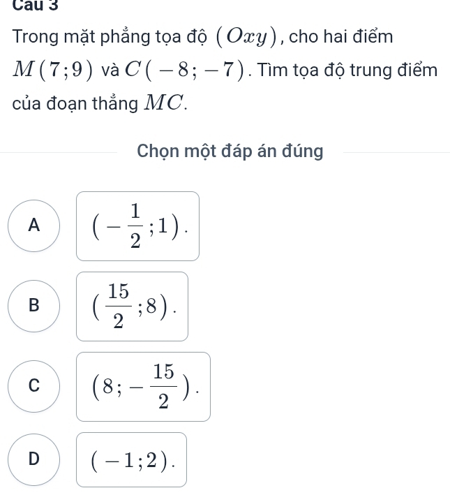 Cau 3
Trong mặt phẳng tọa độ (Oxy) , cho hai điểm
M(7;9) và C(-8;-7). Tìm tọa độ trung điểm
của đoạn thẳng MC.
Chọn một đáp án đúng
A (- 1/2 ;1).
B ( 15/2 ;8).
C (8;- 15/2 ).
D (-1;2).