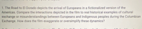 The Road to El Dorado depicts the arrival of Europeans in a fictionalized version of the 
Americas. Compare the interactions depicted in the film to real historical examples of cultural 
exchange or misunderstandings between Europeans and Indigenous peoples during the Columbian 
Exchange. How does the film exaggerate or oversimplify these dynamics?