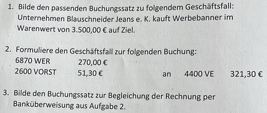 Bilde den passenden Buchungssatz zu folgendem Geschäftsfall: 
Unternehmen Blauschneider Jeans e. K. kauft Werbebanner im 
Warenwert von 3.500,00 € auf Ziel. 
2. Formuliere den Geschäftsfall zur folgenden Buchung:
6870 WER 270,00 €
2600 VORST 51,30€ an 4400 VE 321,30€
3. Bilde den Buchungssatz zur Begleichung der Rechnung per 
Banküberweisung aus Aufgabe 2.