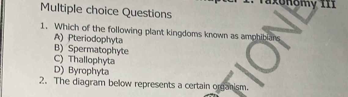 Taxóñomy III
Multiple choice Questions
1. Which of the following plant kingdoms known as amphibians
A) Pteriodophyta
B) Spermatophyte
C) Thallophyta
D) Byrophyta
2. The diagram below represents a certain organism.