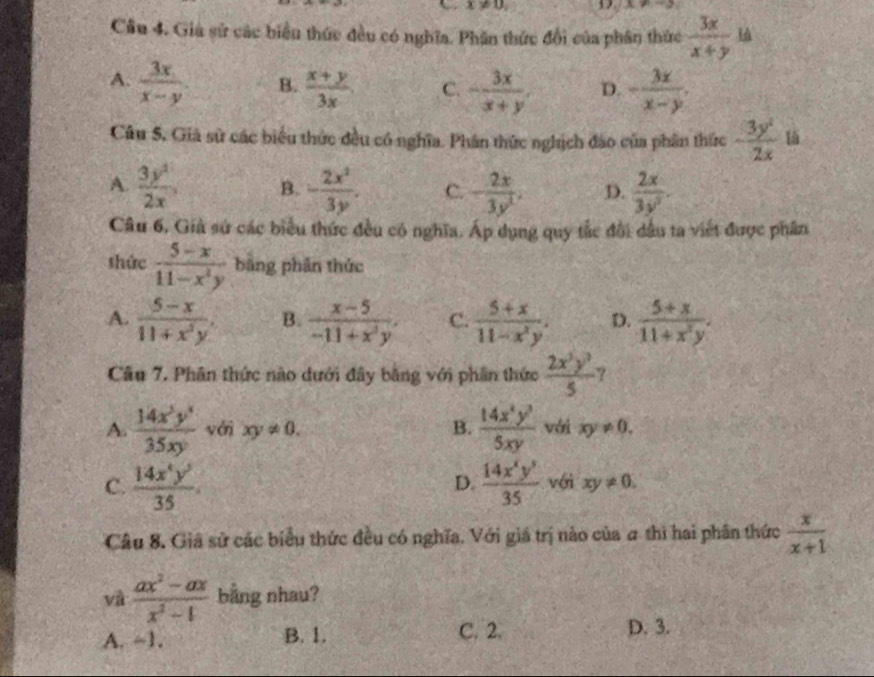 x!= 0,
x!= -3
Câu 4. Gia sử các biển thức đều có nghĩa. Phân thức đổi của phân thức  3x/x+y  h
A.  3x/x-y  B.  (x+y)/3x . C. - 3x/x+y . D. - 3x/x-y .
Câu 5, Giả sử các biểu thức đều có nghĩa. Phân thức nghịch đảo của phân thức - 3y^2/2x  lā
A.  3y^1/2x  B. - 2x^2/3y . C. - 2x/3y^2 . D.  2x/3y^2 .
Câu 6, Giả sứ các biểu thức đều có nghĩa. Áp dụng quy tắc đổi dầu ta viết được phần
thức  (5-x)/11-x^2y  bằng phân thức
A.  (5-x)/11+x^3y . B.  (x-5)/-11+x^3y . C.  (5+x)/11-x^2y . D.  (5+x)/11+x^2y .
Câu 7. Phân thức nào dưới đây bằng với phần thức  2x^3y^3/5  ?
A.  14x^3y^4/35xy  với xy!= 0. B.  14x^4y^3/5xy  với xy!= 0.
D.
C.  14x^4y^2/35 .  14x^2y^3/35  với xy!= 0.
Câu 8. Giả sử các biểu thức đều có nghĩa. Với giá trị nào của # thì hai phân thức  x/x+1 
và  (ax^2-ax)/x^2-1  bằng nhau?
A. ~1. B. 1. C. 2. D. 3.