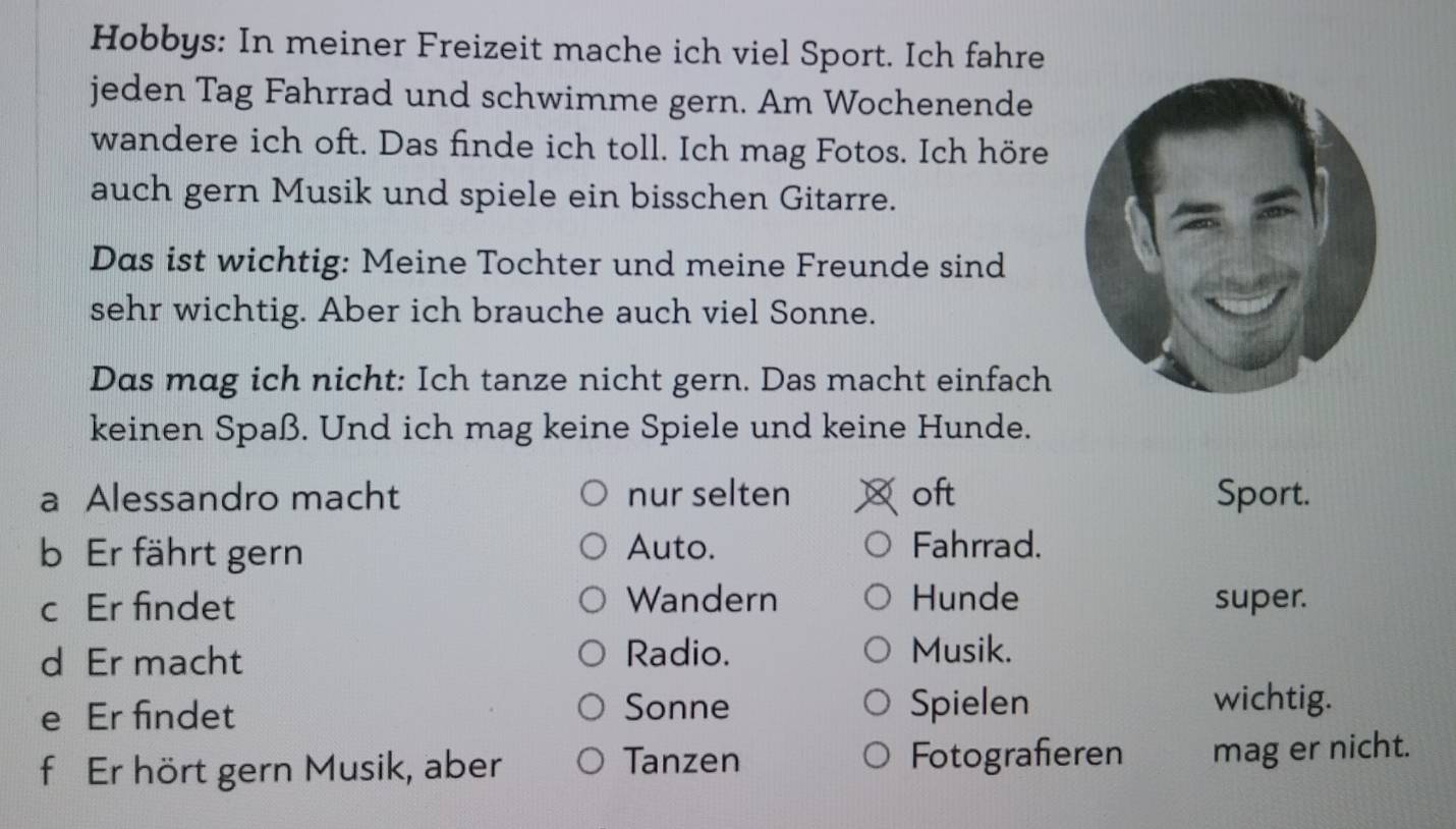 Hobbys: In meiner Freizeit mache ich viel Sport. Ich fahre 
jeden Tag Fahrrad und schwimme gern. Am Wochenende 
wandere ich oft. Das finde ich toll. Ich mag Fotos. Ich höre 
auch gern Musik und spiele ein bisschen Gitarre. 
Das ist wichtig: Meine Tochter und meine Freunde sind 
sehr wichtig. Aber ich brauche auch viel Sonne. 
Das mag ich nicht: Ich tanze nicht gern. Das macht einfach 
keinen Spaß. Und ich mag keine Spiele und keine Hunde. 
a Alessandro macht nur selten oft Sport. 
b Er fährt gern Auto. Fahrrad. 
c Er findet Wandern Hunde super. 
d Er macht 
Radio. Musik. 
e Er findet Sonne Spielen 
wichtig. 
f Er hört gern Musik, aber Tanzen Fotografieren mag er nicht.