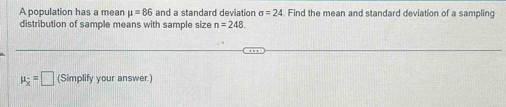 A population has a mean mu =86 and a standard deviation sigma =24. Find the mean and standard deviation of a sampling 
distribution of sample means with sample size n=248.
mu _overline x=□ (Simplify your answer.)