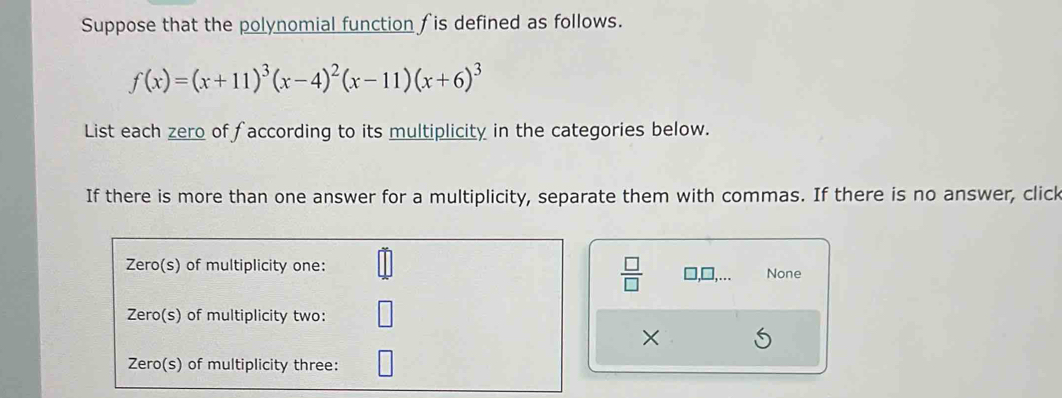 Suppose that the polynomial function fis defined as follows.
f(x)=(x+11)^3(x-4)^2(x-11)(x+6)^3
List each zero of faccording to its multiplicity in the categories below. 
If there is more than one answer for a multiplicity, separate them with commas. If there is no answer, click 
 □ /□   
Zero(s) of multiplicity one: None 
Zero(s) of multiplicity two: 
× 
Zero(s) of multiplicity three: