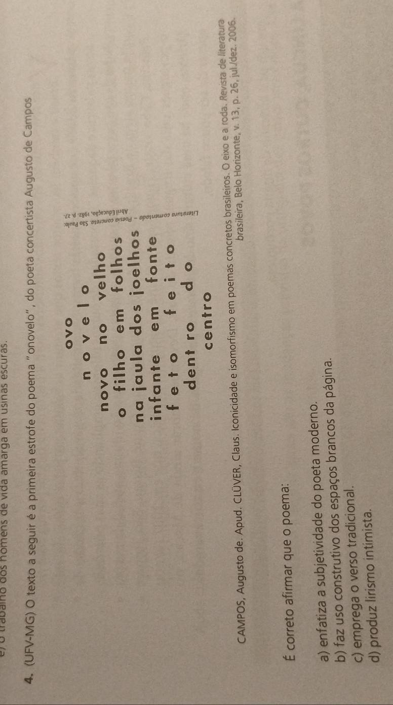 er o trabaino dos homens de vida amarga em usinas escuras.
4. (UFV-MG) O texto a seguir é a primeira estrofe do poema "onovelo", do poeta concertista Augusto de Campos
ovo
n o v e l o
novo no velho
o filho em folhos
na jaula dos joelhos 
infante em fonte
feto feito 8
dent ro d o
centro
CAMPOS, Augusto de. Apud. CLÜVER, Claus. Iconicidade e isomorfismo em poemas concretos brasileiros. O eixo e a roda. Revista de literatura
brasileira, Belo Horizonte, v. 13, p. 26, jul./dez. 2006.
É correto afirmar que o poema:
a) enfatiza a subjetividade do poeta moderno.
b) faz uso construtivo dos espaços brancos da página.
c) emprega o verso tradicional.
d) produz lirismo intimista.