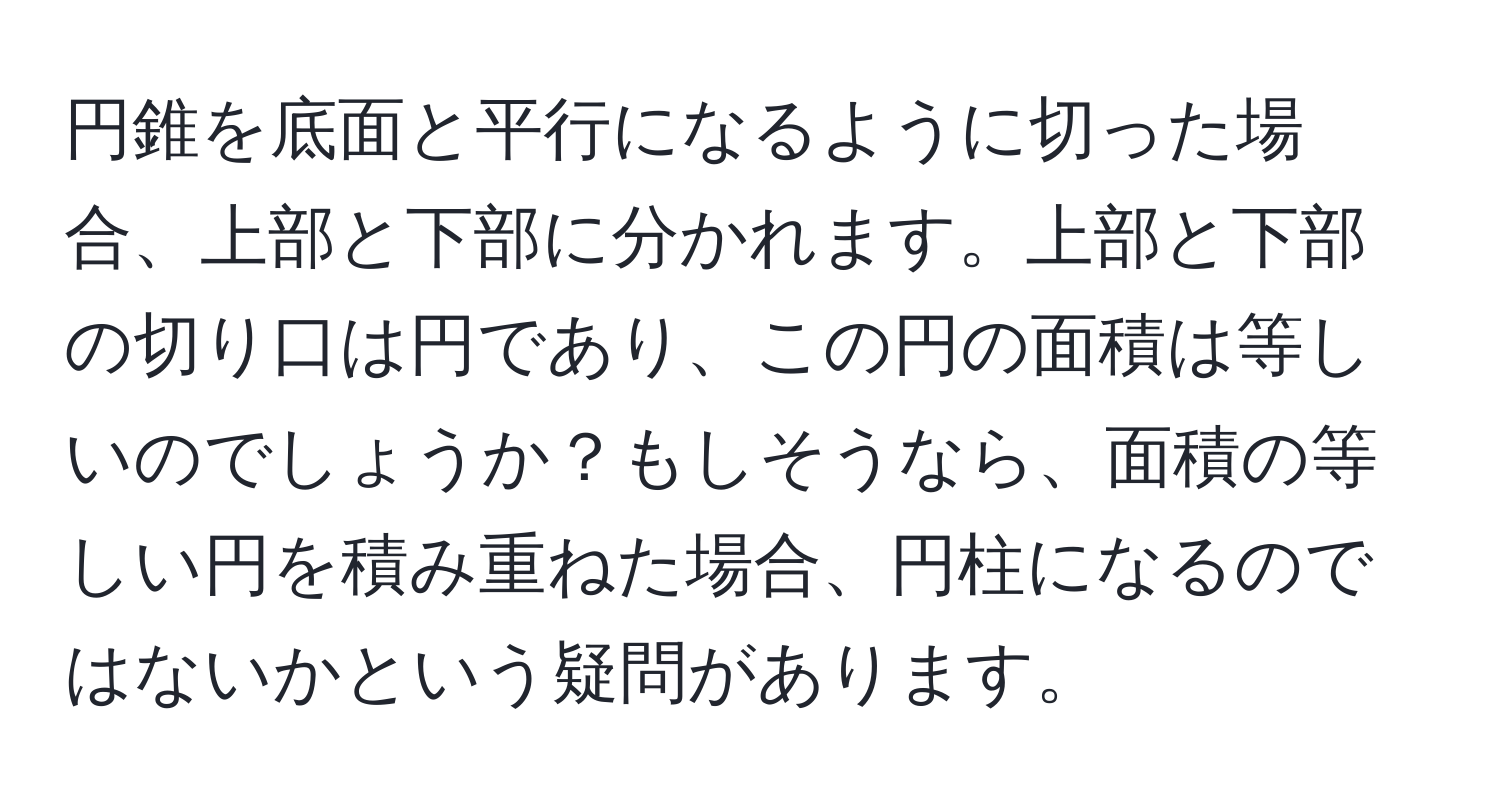 円錐を底面と平行になるように切った場合、上部と下部に分かれます。上部と下部の切り口は円であり、この円の面積は等しいのでしょうか？もしそうなら、面積の等しい円を積み重ねた場合、円柱になるのではないかという疑問があります。