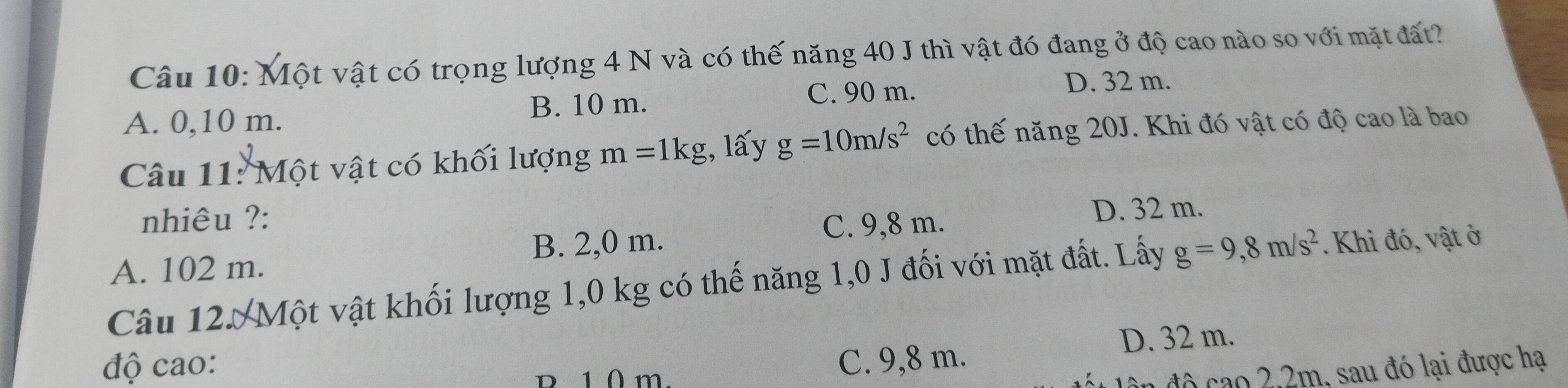 Một vật có trọng lượng 4 N và có thế năng 40 J thì vật đó đang ở độ cao nào so với mặt đất?
C. 90 m. D. 32 m.
A. 0,10 m. B. 10 m.
Câu 11: Một vật có khối lượng m=1kg , lấy g=10m/s^2 có thế năng 20J. Khi đó vật có độ cao là bao
nhiêu ?: C. 9,8 m.
D. 32 m.
A. 102 m. B. 2,0 m.
Câu 12. Một vật khối lượng 1,0 kg có thế năng 1,0 J đối với mặt đất. Lấy g=9,8m/s^2.Khi đó, vật ở
D. 32 m.
độ cao: C. 9,8 m.
R 1 0 m.
đô cao 2, 2m, sau đó lại được hạ