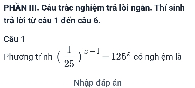 PHÄN III. Câu trắc nghiệm trả lời ngắn. Thí sinh 
trả lời từ câu 1 đến câu 6. 
Câu 1 
Phương trình ( 1/25 )^x+1=125^x có nghiệm là 
Nhập đáp án