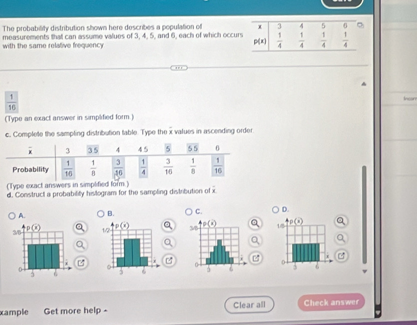 The probability distribution shown here describes a population of 
measurements that can assume values of 3, 4, 5, and 6, each of which occu
with the same relative frequency
 1/16 
Incor
(Type an exact answer in simplified form.)
c. Complete the sampling distribution table. Type the x values in ascending order.
(Type exact answers in simplified form.)
overline x
d. Construct a probability histogram for the sampling distribution of x
A.
B.
C.
D.
 
Clear all Check answer
xample Get more help ^