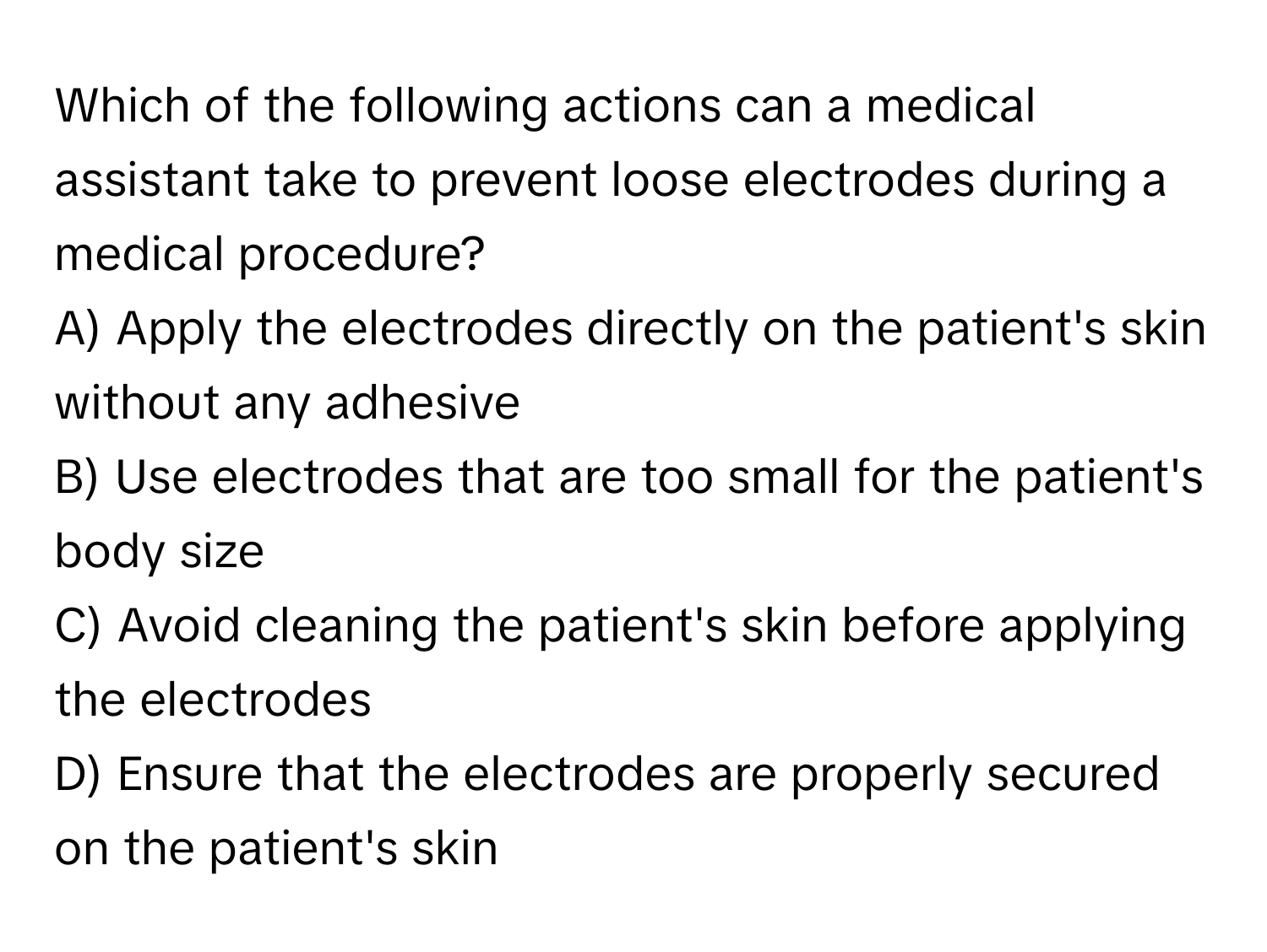 Which of the following actions can a medical assistant take to prevent loose electrodes during a medical procedure?

A) Apply the electrodes directly on the patient's skin without any adhesive
B) Use electrodes that are too small for the patient's body size
C) Avoid cleaning the patient's skin before applying the electrodes
D) Ensure that the electrodes are properly secured on the patient's skin