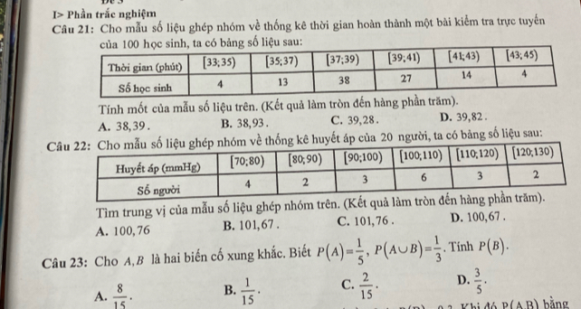 I> Phần trắc nghiệm
Câu 21: Cho mẫu số liệu ghép nhóm về thống kê thời gian hoàn thành một bài kiểm tra trực tuyến
số liệu sau:
Tính mốt của mẫu số liệu trên. (Kết quả làm tròn đến hàng phần trăm).
A. 38,39 . B. 38,93 . C. 39, 28 . D. 39,82 .
ủa 20 người, ta có bảng số liệu sau:
Tìm trung vị của mẫu số liệu ghép nhóm trên. (Kết quả làm
A. 100, 76 B. 101,67 . C. 101, 76 . D. 100,67 .
Câu 23: Cho A,B là hai biến cố xung khắc. Biết P(A)= 1/5 ,P(A∪ B)= 1/3 . Tính P(B).
A.  8/15 . B.  1/15 · C.  2/15 · D.  3/5 .
P(AB) bằng