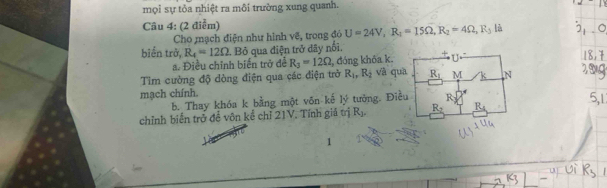 mọi sự tỏa nhiệt ra môi trường xung quanh. 
Câu 4: (2 điểm) 
Cho mạch điện như hình vẽ, trong đó U=24V, R_1=15Omega , R_2=4Omega , R_3 là 
biển trờ, R_4=12Omega 1. Bỏ qua điện trở dây nổi, 
a. Điều chỉnh biển trở để R_3=12Omega , đóng khóa k. U 
Tim cường độ dòng điện qua các điện trở R_1, R_2 và quà R_1 M k 

mạch chính. 
b. Thay khóa k bằng một võn kế lý tưởng. Điều R 
chỉnh biển trở để vôn kể chỉ 21V. Tính giả trị R_1. R_2 R_4
1