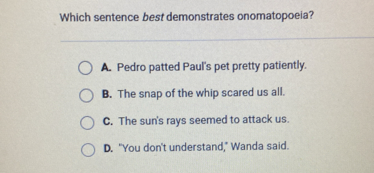 Which sentence best demonstrates onomatopoeia?
A. Pedro patted Paul's pet pretty patiently.
B. The snap of the whip scared us all.
C. The sun's rays seemed to attack us.
D. "You don't understand," Wanda said.