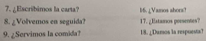 ¿Escribimos la carta? 16. ¿Vamos ahora? 
8. ¿Volvemos en seguida? 17. ¿Estamos presentes? 
9. ¿Servimos la comida? 18. ¿Damos la respuesta?