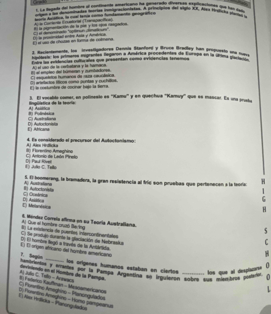 Grado
esultado
1. La ilegada del hombre al continente americano ha generado diversas explicaciones que han dado
origen a las denominadas teorias inmigracionistas. A principios del siglo XX, Alex Hrølicka planteó la
teoría Asiática, la cual ten a como fundamento geográfico
A) la Corriente Ecuatorial (Transpacífica).
B) la pigmentación de la pier y los ojos rasgados.
C) el denominado "optimun climaticum".
D) la proximidad entre Asia y América.
E) el uso de chozas en forma de colmena.
2. Recientemente, los investigadores Dennis Stanford y Bruce Bradley han propuesto una nueva
hipótesis: los primeros migrantes llegaron a América procedentes de Europa en la úl ima glaciación.
Entre las evidencias cultu ales que presentan como evidencias tenemos
A) el uso de la cerbatana y la hamaca.
B) el empleo del búmeran y zumbadores.
C) esqueletos humanos de raza caucásica.
D) artefactos líticos como puntas y cuchillos.
E) la costumbre de cocinar hajo la tierra.
3. El vocablo comer, en polinesio es “Kamu” y en queçhua “Kamuy” que es mascar. Es una prueba
l ingüística de la teoría:
A) Asiática
B) Polinésica
C) Australiana
D) Autoctonista
E) Africana
4. Es considerado el precursor del Autoctonismo:
A) Alex Hrdlicka
B) Florentino Ameghino
C) Antonio de León Pínelo
D) Paul Rivet
E) Julio C. Tello
5. El boomerang, la bramadera, la gran resistencia al fríd son pruebas que pertenecen a la teoría: H
A) Australiana
B) Autoctonista
|
C) Oceánica
D) Asiática
G
E) Melanésica
H
6. Méndez Correia afirma en su Teoría Australiana.
A) Que el hombre cruzó Bering
s
B) La existencia de puentes intercontinentales
C) Se produjo durante la glaciación de Nebraska
C
D) El hombre llegó a travês de la Antártida. 0
E) El origen africano del hombre americano
H
7. Según _los orígenes humanos estaban en ciertos
hambrientos y errantes por la Pampa Argentina se irguieron sobre sus miembros posterior, 0
los que al desplazarse
deviniendo en el Hombre de la Pampa.
A) Julio C. Tello - Arawacs
B) Federico Kauffman - Mesoamericanos
L
C) Florentino Ameghino - Planongulados
D) Florentino Ameghino - Homo pampeanus
E) Alex Hrdlicka - Planongulados