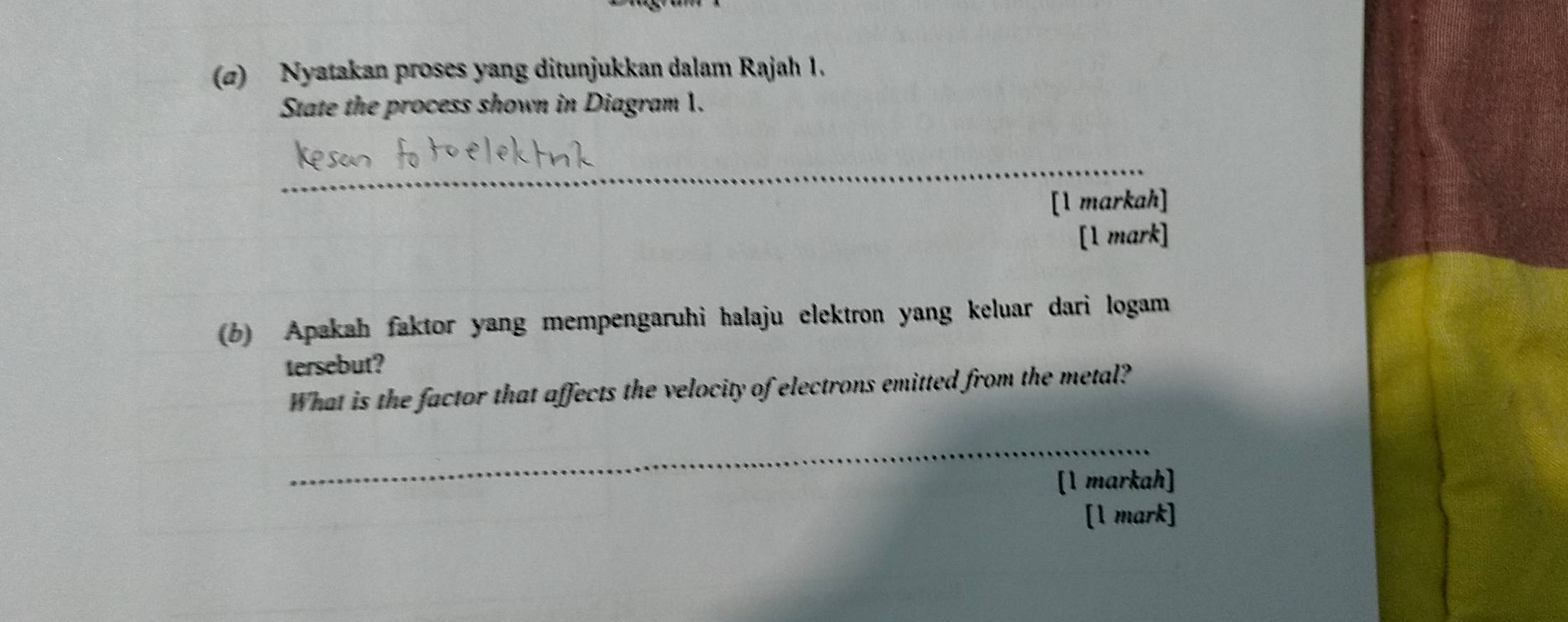 (σ) Nyatakan proses yang ditunjukkan dalam Rajah 1. 
State the process shown in Diagram 1. 
_ 
[1 markah] 
[1 mark] 
(b) Apakah faktor yang mempengaruhi halaju elektron yang keluar dari logam 
tersebut? 
What is the factor that affects the velocity of electrons emitted from the metal? 
_ 
[1 markah] 
[1 mark]