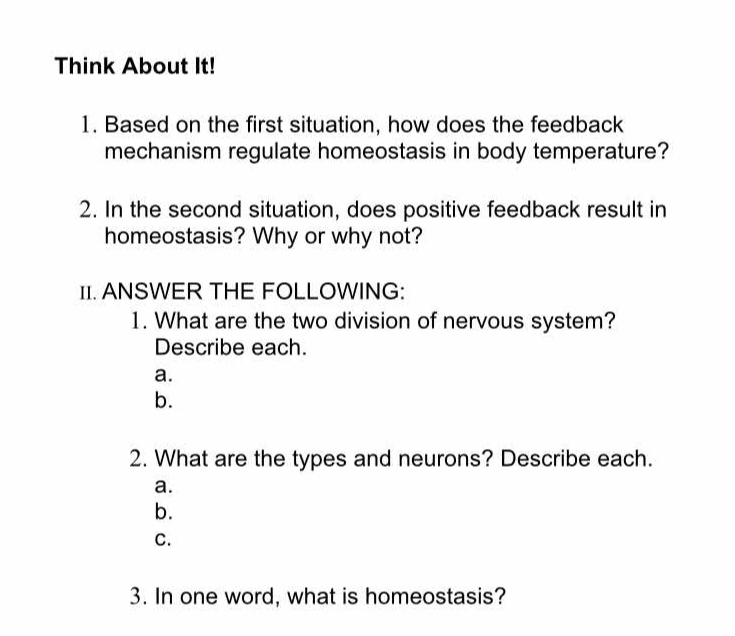 Think About It!
1. Based on the first situation, how does the feedback
mechanism regulate homeostasis in body temperature?
2. In the second situation, does positive feedback result in
homeostasis? Why or why not?
1I. ANSWER THE FOLLOWING:
1. What are the two division of nervous system?
Describe each.
a.
b.
2. What are the types and neurons? Describe each.
a.
b.
C.
3. In one word, what is homeostasis?