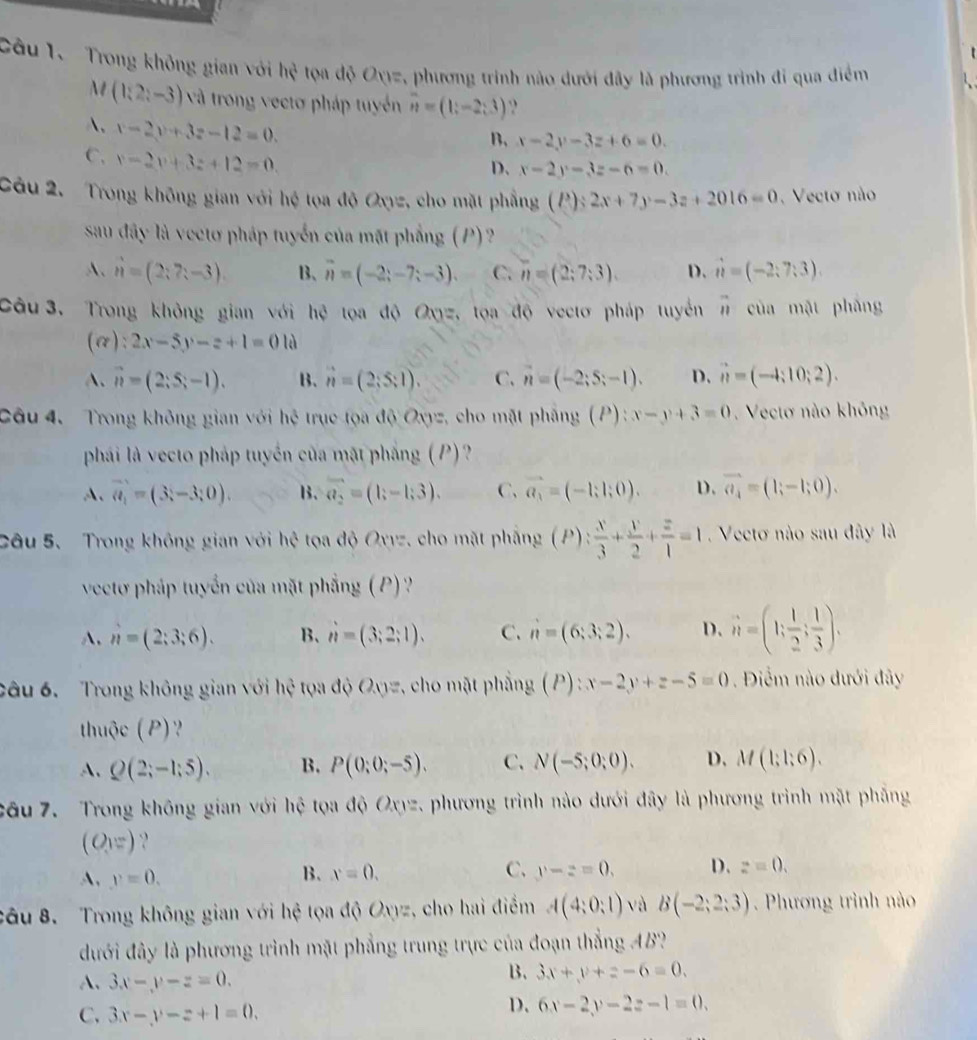 Trong không gian với hxi tọa độ Oyz, phương trình nào dưới đây là phương trình đi qua điểm
t(1;2;-3) và trong vectơ pháp tuyển overline n=(1;-2;3)
A. x-2y+3z-12=0.
B. x-2y-3z+6=0.
C. x-2v+3z+12=0.
D. x-2y-3z-6=0.
Câu 2. Trong không gian với hệ tọa độ Oxyz, cho mặt phẳng . (P):2x+7y-3z+2016=0 Vecto não
sau đây là vectơ pháp tuyển của mặt phẳng (P)?
A、 hat n=(2;7;-3). B、 vector n=(-2;-7;-3). C. n=(2;7;3). D. hat n=(-2;7;3).
Câu  3. Trong không gian với hệ tọa độ Oxyz, tọa độ vectơ pháp tuyển 11 của mật phāng
(alpha ):2x-5y-z+1=0 là
A. vector n=(2;S;-1). B. vector n=(2;5:1). C. n=(-2;S;-1). D. vector n=(-4;10;2).
Câu 4. Trong không gian với hệ trục tọa độ Oxyz, cho mặt pháng (P):x-y+3=0.  Vectơ nào không
phải là vecto pháp tuyển của mặt phẳng (P)?
A、 vector a_1=(3,-3;0). B. vector a_2=(1;-1;3). C. vector a_3=(-1;1;0). D. vector a_4=(1;-1;0).
Câu 5. Trong không gian với hhat c toa độ Oxyz, cho mặt phẳng (P): x/3 + y/2 + z/1 =1 Vectơ nào sau đây là
vectơ pháp tuyển của mặt phẳng ( P ) ?
A. n=(2;3;6). B. n=(3;2;1). C. n=(6;3;2). D. hat n=(1; 1/2 ; 1/3 ).
câu 6. Trong không gian với hhat xi  tọa độ Oyyz, cho mặt phẳng (P):x-2y+z-5=0. Điểm nào dưới đây
thuộc (P) ?
A、 Q(2;-1;5). B. P(0;0;-5). C. N(-5;0;0). D. M(1;1;6).
Câu 7. Trong không gian với hệ tọa độ Oxyz. phương trình nào dưới đây là phương trình mặt phẳng
(O_1=) ?
A, y=0.
B. x=0. C. y-z=0. D. z=0.
câu 8. Trong không gian với hệ tọa độ Oxyz , cho hai điểm A(4;0;1) và B(-2;2;3).  Phương trình nào
đưới đây là phương trình mặt phẳng trung trực của đoạn thẳng AB?
A. 3x-y-z=0.
B. 3x+y+z-6=0.
C. 3x-y-z+1=0.
D. 6x-2y-2z-1=0.