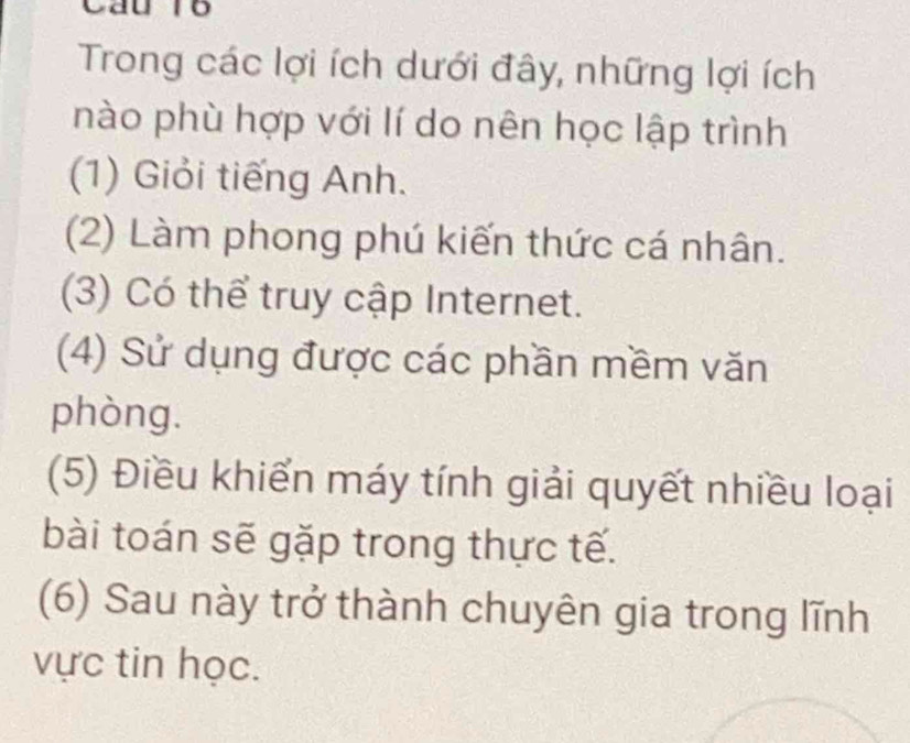 Cầu r6
Trong các lợi ích dưới đây, những lợi ích
nào phù hợp với lí do nên học lập trình
(1) Giỏi tiếng Anh.
(2) Làm phong phú kiến thức cá nhân.
(3) Có thể truy cập Internet.
(4) Sử dụng được các phần mềm văn
phòng.
(5) Điều khiến máy tính giải quyết nhiều loại
bài toán sẽ gặp trong thực tế.
(6) Sau này trở thành chuyên gia trong lĩnh
vực tin học.