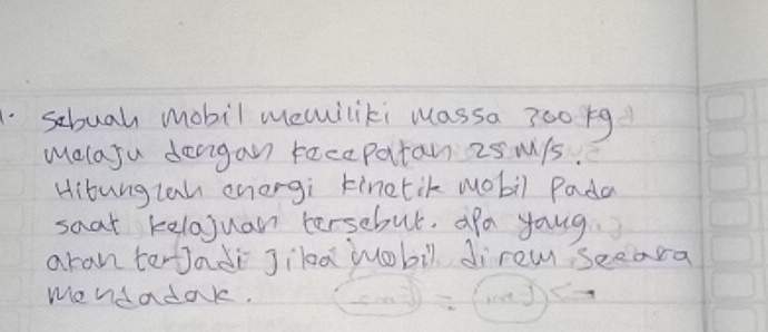 sbuah mobil meciliki wassa 300 1g
Melaju deaigan recepatan 25 M/s. 
Hitunglan enorgi kinetik wobil Pada 
saat kelojuan tersebut. apa yong 
aran tertadi JilaMuobil direm seeara 
mendadak.
