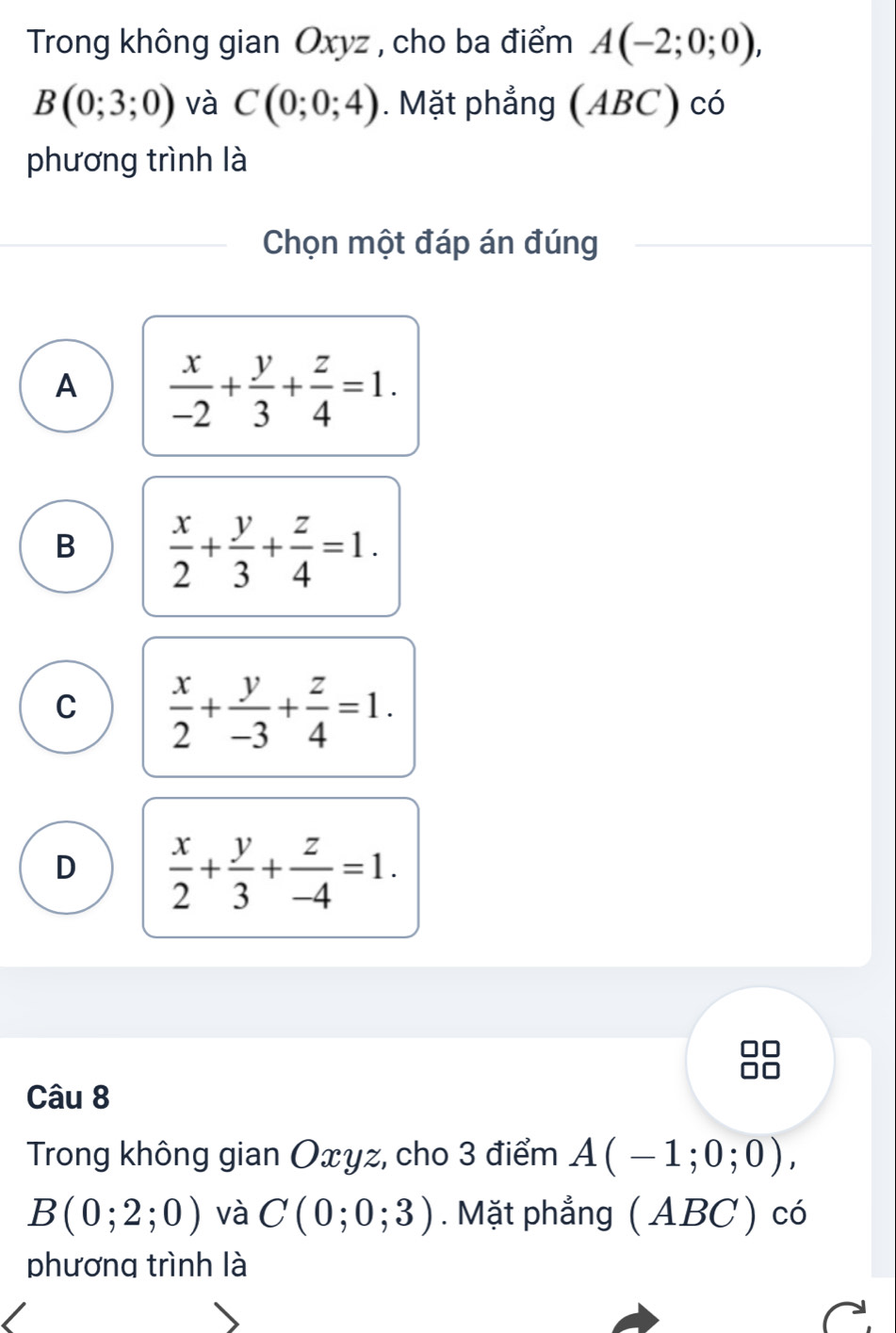 Trong không gian Oxyz , cho ba điểm A(-2;0;0),
B(0;3;0) và C(0;0;4). Mặt phẳng (ABC) có
phương trình là
Chọn một đáp án đúng
A  x/-2 + y/3 + z/4 =1.
B  x/2 + y/3 + z/4 =1.
C  x/2 + y/-3 + z/4 =1.
D  x/2 + y/3 + z/-4 =1. 
Câu 8
Trong không gian Oxyz, cho 3 điểm A(-1;0;0),
B(0;2;0) và C(0;0;3). Mặt phẳng ( ABC) có
phương trình là