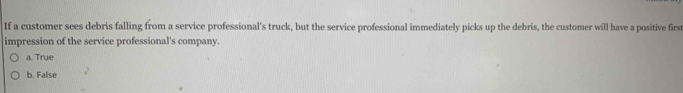 If a customer sees debris falling from a service professional's truck, but the service professional immediately picks up the debris, the customer will have a positive first
impression of the service professional's company.
a. True
b. False