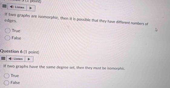 3 (1 point)
) Listen
If two graphs are isomorphic, then it is possible that they have different numbers of
edges.
True
False
Question 6 (1 point)
Listen
If two graphs have the same degree set, then they must be isomorphic.
True
False