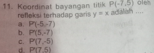 Koordinat bayangan titik P(-7,5) oleh
refleksi terhadap garis y=x adalah ....
a. P'(-5,-7)
b. P'(5,-7)
C. P'(7,-5)
d. P'(7,5)