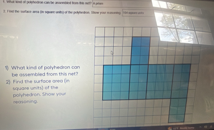 What kind of polyhedron can be assembled from this net? A prism 
2. Find the surface area (in square units) of the polyhedron. Show your reasoning. 104 sqaure units 
1) What kind of polyhedron can 
be assembled from this net? 
2) Find the surface area (in 
square units) of the 
polyhedron. Show your 
reasoning.