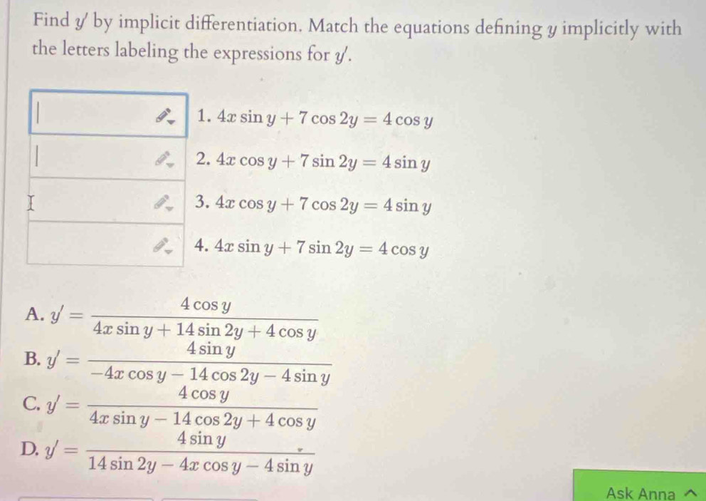 Find y by implicit differentiation. Match the equations defining y implicitly with
the letters labeling the expressions for y.
□  
1. 4xsin y+7cos 2y=4cos y
2. 4xcos y+7sin 2y=4sin y
I
3. 4xcos y+7cos 2y=4sin y
4. 4xsin y+7sin 2y=4cos y
A. y'= 4cos y/4xsin y+14sin 2y+4cos y 
B. y'= 4sin y/-4xcos y-14cos 2y-4sin y 
C. y'= 4cos y/4xsin y-14cos 2y+4cos y 
D. y'= 4sin y/14sin 2y-4xcos y-4sin y 
Ask Anna ^