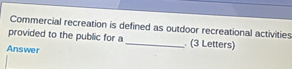 Commercial recreation is defined as outdoor recreational activities 
provided to the public for a _ (3 Letters) 
Answer