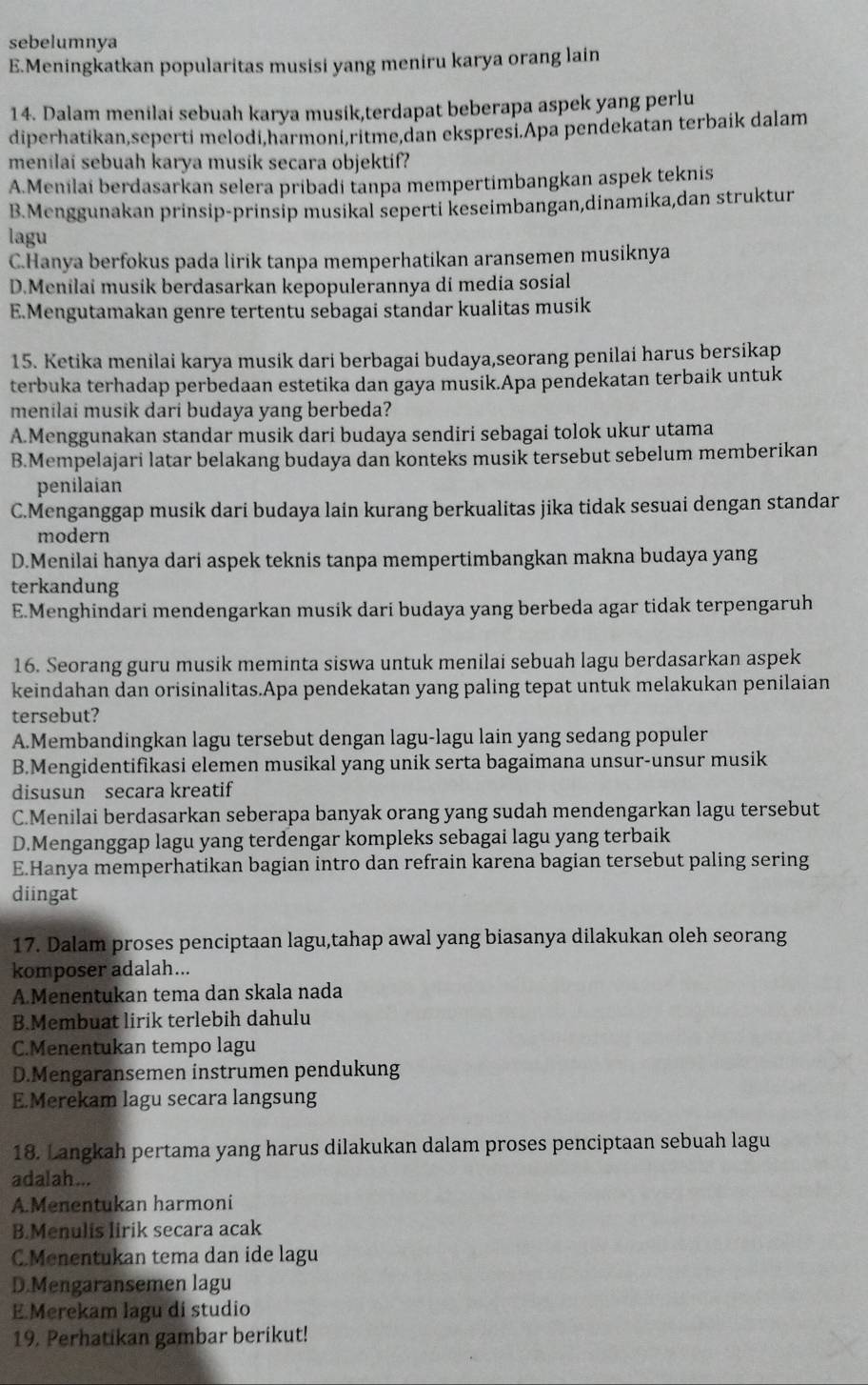 sebelumnya
E.Meningkatkan popularitas musisi yang meniru karya orang lain
14. Dalam menilai sebuah karya musik,terdapat beberapa aspek yang perlu
diperhatikan,seperti melodi,harmoni,ritme,dan ekspresi.Apa pendekatan terbaik dalam
menilai sebuah karya musik secara objektif?
A.Menilai berdasarkan selera pribadi tanpa mempertimbangkan aspek teknis
B.Menggunakan prinsip-prinsip musikal seperti keseimbangan,dinamika,dan struktur
lagu
C.Hanya berfokus pada lirik tanpa memperhatikan aransemen musiknya
D.Menilai musik berdasarkan kepopulerannya di media sosial
E.Mengutamakan genre tertentu sebagai standar kualitas musik
15. Ketika menilai karya musik dari berbagai budaya,seorang penilai harus bersikap
terbuka terhadap perbedaan estetika dan gaya musik.Apa pendekatan terbaik untuk
menilai musik dari budaya yang berbeda?
A.Menggunakan standar musik dari budaya sendiri sebagai tolok ukur utama
B.Mempelajari latar belakang budaya dan konteks musik tersebut sebelum memberikan
penilaian
C.Menganggap musik dari budaya lain kurang berkualitas jika tidak sesuai dengan standar
modern
D.Menilai hanya dari aspek teknis tanpa mempertimbangkan makna budaya yang
terkandung
E.Menghindari mendengarkan musik dari budaya yang berbeda agar tidak terpengaruh
16. Seorang guru musik meminta siswa untuk menilai sebuah lagu berdasarkan aspek
keindahan dan orisinalitas.Apa pendekatan yang paling tepat untuk melakukan penilaian
tersebut?
A.Membandingkan lagu tersebut dengan lagu-lagu lain yang sedang populer
B.Mengidentifikasi elemen musikal yang unik serta bagaimana unsur-unsur musik
disusun secara kreatif
C.Menilai berdasarkan seberapa banyak orang yang sudah mendengarkan lagu tersebut
D.Menganggap lagu yang terdengar kompleks sebagai lagu yang terbaik
E.Hanya memperhatikan bagian intro dan refrain karena bagian tersebut paling sering
diingat
17. Dalam proses penciptaan lagu,tahap awal yang biasanya dilakukan oleh seorang
komposer adalah...
A.Menentukan tema dan skala nada
B.Membuat lirik terlebih dahulu
C.Menentukan tempo lagu
D.Mengaransemen instrumen pendukung
E.Merekam lagu secara langsung
18. Langkah pertama yang harus dilakukan dalam proses penciptaan sebuah lagu
adalah...
A.Menentukan harmoni
B.Menulis lirik secara acak
C.Menentukan tema dan ide lagu
D.Mengaransemen lagu
E.Merekam lagu di studio
19. Perhatikan gambar berikut!