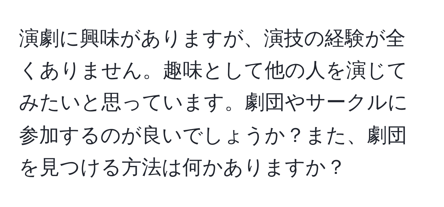 演劇に興味がありますが、演技の経験が全くありません。趣味として他の人を演じてみたいと思っています。劇団やサークルに参加するのが良いでしょうか？また、劇団を見つける方法は何かありますか？