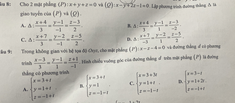 âu 8: Cho 2 mặt phẳng (P): x+y+z=0 và (Q):x-y+2z-1=0. Lập phương trình đường thằng △ la
giao tuyến của (P) và (Q).
A. △ :  (x+4)/3 = (y-1)/-1 = (z-3)/2 . B. △ :  (x+4)/3 = (y-1)/1 = (z-3)/-2 .
C. △ :  (x+7)/3 = (y-2)/-1 = (z-5)/2 . D. △:  (x+7)/-3 = (y-2)/1 = (z-5)/2 . 
Tâu 9: Trong không gian với hệ tọa độ Oxyz, cho mặt phẳng (P): x-z-4=0 và đường thẳng đ có phương
trình  (x-3)/3 = (y-1)/1 = (z+1)/-1 . Hình chiếu vuông góc của đường thẳng đ trên mặt phẳng (P) là đường
thằng có phương trình
A. beginarrayl x=3+t y=1+t z=-1+tendarray.. B. beginarrayl x=3+t y=1 z=-1-tendarray.. C. beginarrayl x=3+3t y=1+t z=-1-tendarray.. D. beginarrayl x=3-t y=1+2t. z=-1+tendarray.