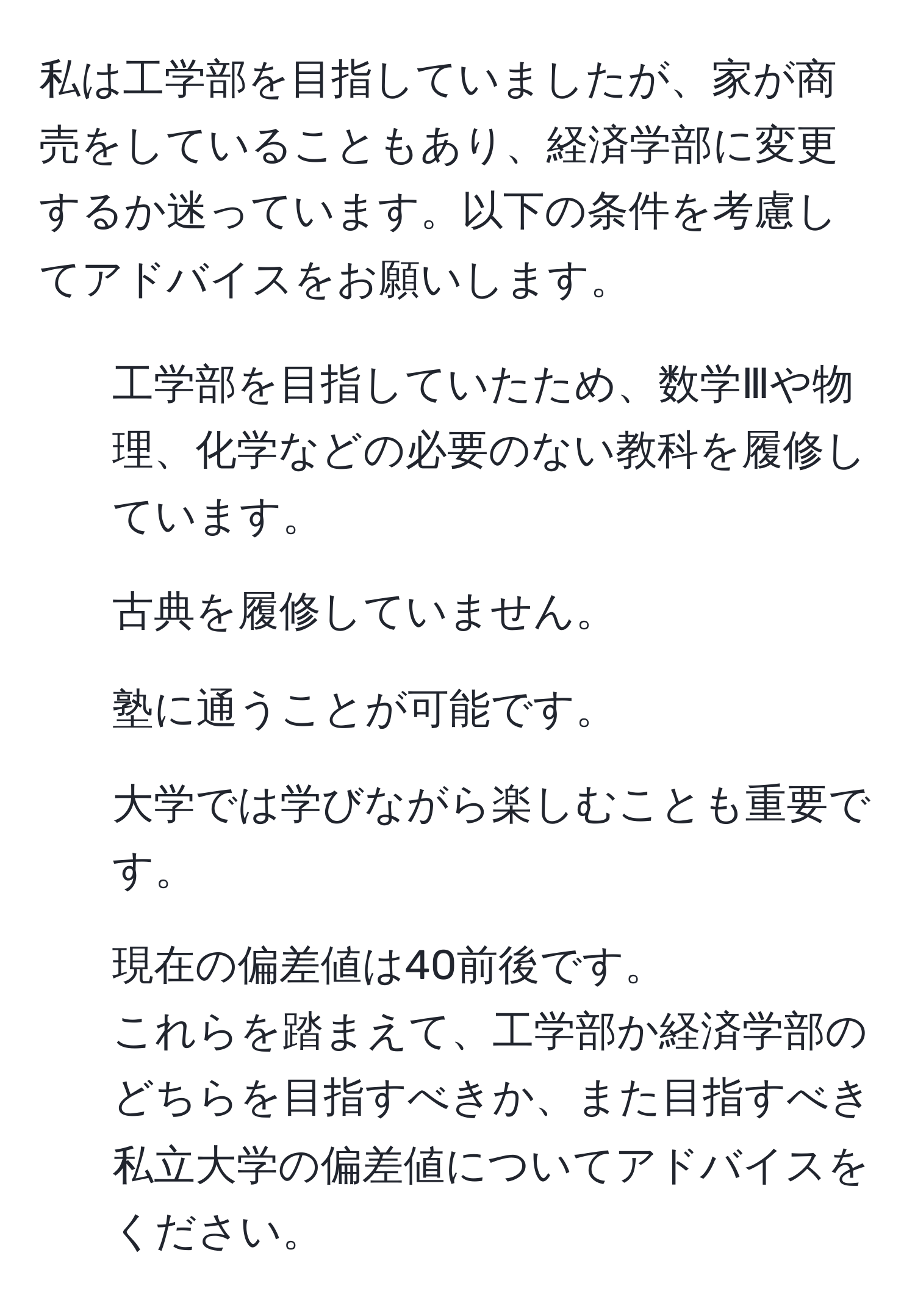 私は工学部を目指していましたが、家が商売をしていることもあり、経済学部に変更するか迷っています。以下の条件を考慮してアドバイスをお願いします。  
1. 工学部を目指していたため、数学Ⅲや物理、化学などの必要のない教科を履修しています。  
2. 古典を履修していません。  
3. 塾に通うことが可能です。  
4. 大学では学びながら楽しむことも重要です。  
5. 現在の偏差値は40前後です。  
これらを踏まえて、工学部か経済学部のどちらを目指すべきか、また目指すべき私立大学の偏差値についてアドバイスをください。