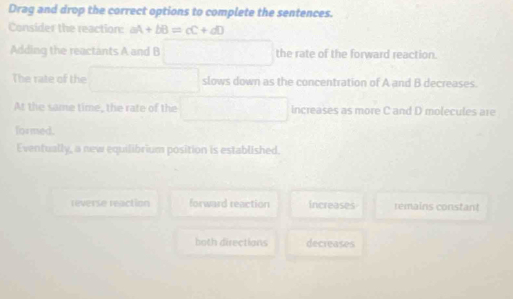 Drag and drop the correct options to complete the sentences.
Consider the reaction: aA+bB=cC+dD
Adding the reactants A and B □ therateofthe forward reaction.
The rate of the □ slows down as the concentration of A and B decreases.
At the same time, the rate of the □ increases as more C and D molecules are
formed.
Eventually, a new equilibrium position is established.
reverse reaction forward reaction increases rémains constant
both directions decreases