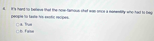 It's hard to believe that the now-famous chef was once a nonentity who had to beg
people to taste his exotic recipes.
a. True
b. False