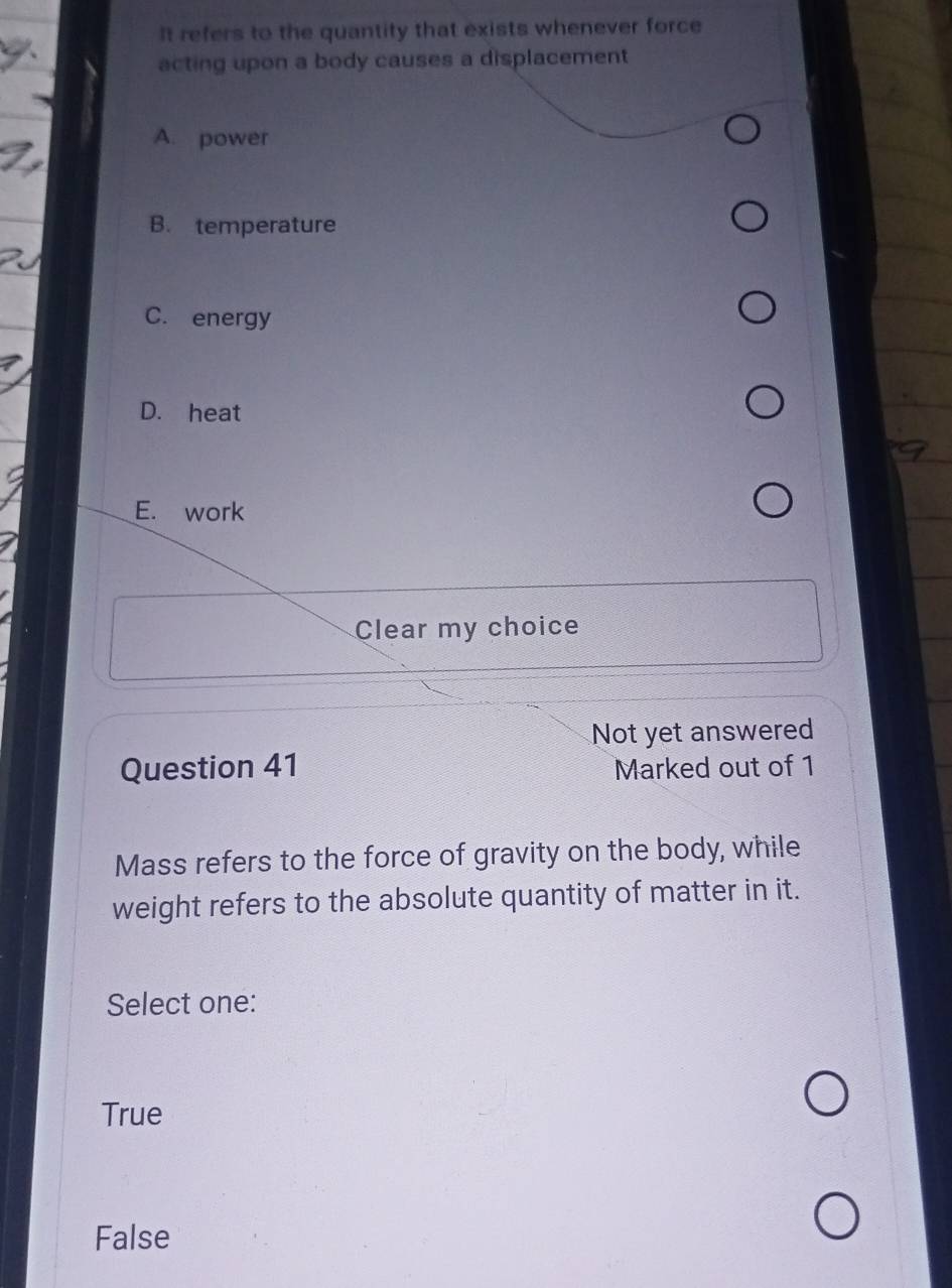 It refers to the quantity that exists whenever force
acting upon a body causes a displacement
A. power
B. temperature
C. energy
D. heat
E. work
Clear my choice
Not yet answered
Question 41 Marked out of 1
Mass refers to the force of gravity on the body, while
weight refers to the absolute quantity of matter in it.
Select one:
True
False