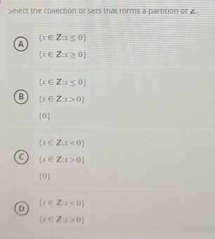 Select the collection or sets that forms a partition of 4.
 x∈ Z:x≤ 0
A
 x∈ Z:x≥ 0
 x∈ Z:x≤ 0
B  x∈ Z:x>0
 0
 x∈ Z:x<0
C  x∈ Z:x>0
(0)
 x∈ Z:x<0
D
(x∈ Z:x>0)