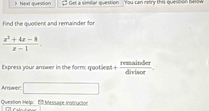 Next question Get a similar question You can retry this question below 
Find the quotient and remainder for
 (x^2+4x-8)/x-1 . 
Express your answer in the form: quotient + remainder/divisor . 
Answer: □ 
Question Help: Message instructor 
Calculator