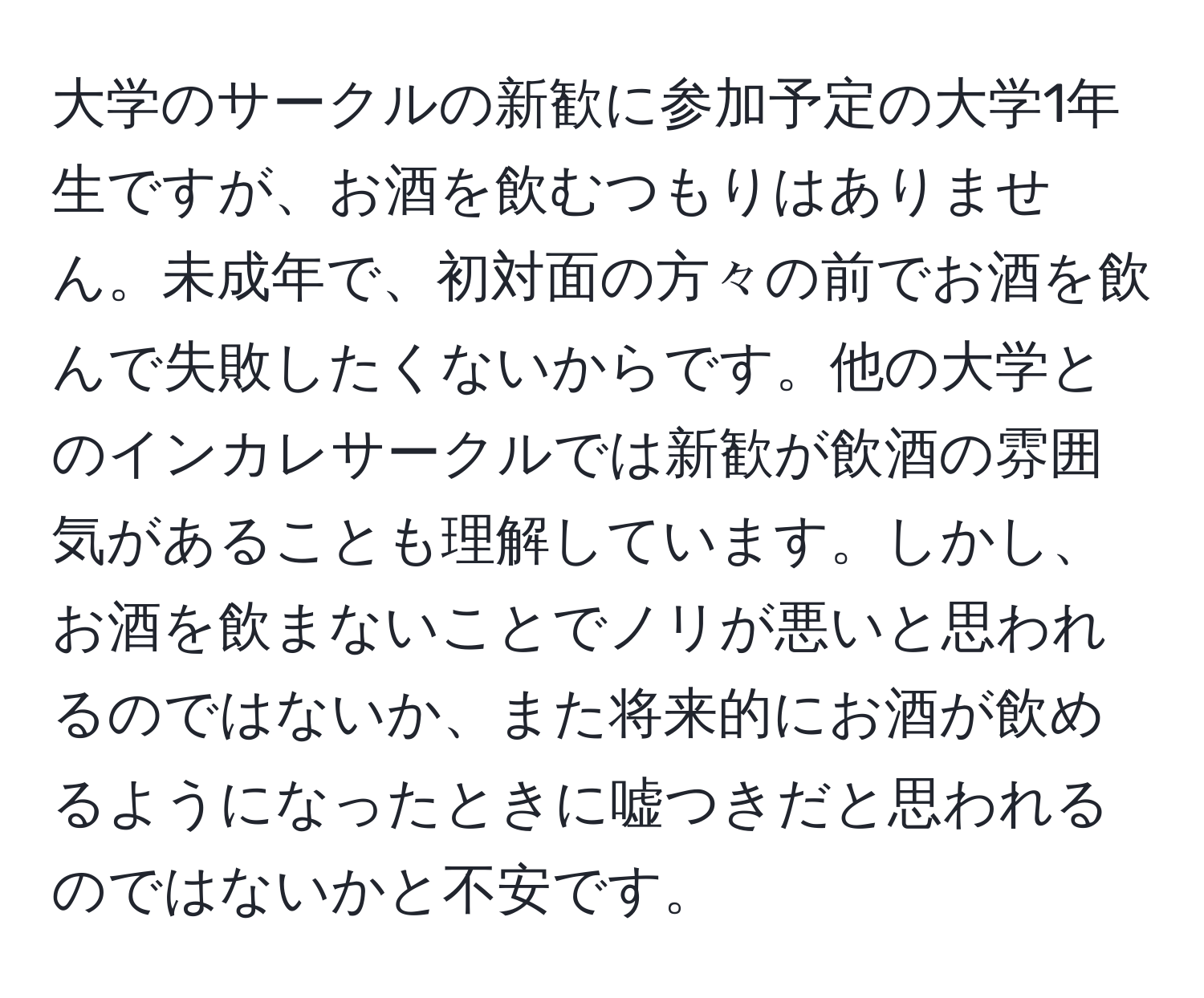 大学のサークルの新歓に参加予定の大学1年生ですが、お酒を飲むつもりはありません。未成年で、初対面の方々の前でお酒を飲んで失敗したくないからです。他の大学とのインカレサークルでは新歓が飲酒の雰囲気があることも理解しています。しかし、お酒を飲まないことでノリが悪いと思われるのではないか、また将来的にお酒が飲めるようになったときに嘘つきだと思われるのではないかと不安です。