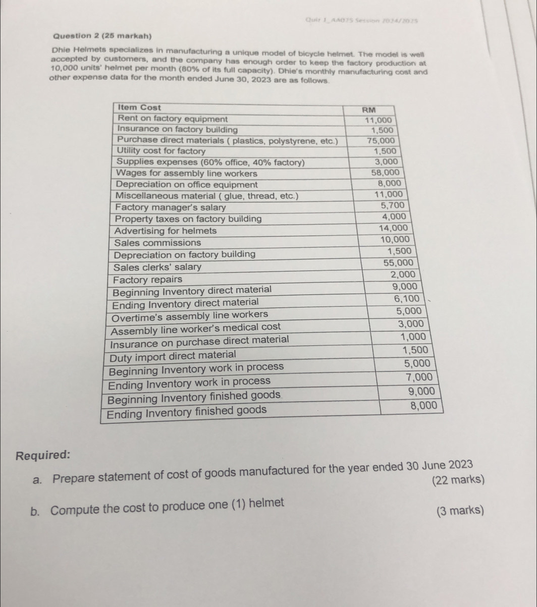 AA075 Session 2024/2025 
Question 2 (25 markah) 
Dhie Helmets specializes in manufacturing a unique model of bicycle helmet. The model is well 
accepted by customers, and the company has enough order to keep the factory production at
10,000 units' helmet per month (80% of its full capacity). Dhie's monthly manufacturing cost and 
other expense data for the month ended June 30, 2023 are as follows. 
Required: 
a. Prepare statement of cost of goods manufactured for the year ended 30 June 2023 
(22 marks) 
b. Compute the cost to produce one (1) helmet 
(3 marks)