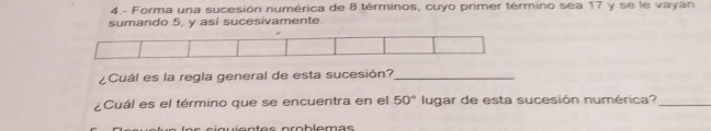 4.- Forma una sucesión numérica de 8 términos, cuyo primer término sea 17 y se le vayan 
sumando 5, y asi sucesivamente 
¿Cuál es la regla general de esta sucesión?_ 
¿Cuál es el término que se encuentra en el 50° lugar de esta sucesión numérica?_