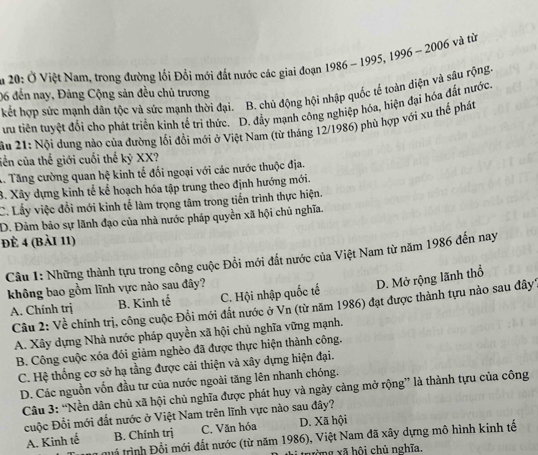 , 2006 và từ
ău 20: Ở Việt Nam, trong đường lối Đổi mới đất nước các giai đoạn 1986 - 1995, 1996-
kết hợp sức mạnh dân tộc và sức mạnh thời đại. B. chủ động hội nhập quốc tế toàn diện và sâu rộng
06 đến nay, Đảng Cộng sản đều chủ trương
ưu tiên tuyệt đổi cho phát triển kinh tế tri thức. D. đầy mạnh công nghiệp hóa, hiện đại hóa đất nước.
u 21: Nội dung nào của đường lối đồi mới ở Việt Nam (từ tháng 12/1986) phù hợp với xu thế phát
ciền của thế giới cuối thế kỷ XX?
X. Tăng cường quan hệ kinh tế đối ngoại với các nước thuộc địa.
B. Xây dựng kinh tế kế hoạch hóa tập trung theo định hướng mới.
C. Lấy việc đổi mới kinh tế làm trọng tâm trong tiến trình thực hiện.
D. Đảm bảo sự lãnh đạo của nhà nước pháp quyền xã hội chủ nghĩa.
đè 4 (Bài 11)
Câu 1: Những thành tựu trong công cuộc Đồi mới đất nước của Việt Nam từ năm 1986 đến nay
không bao gồm lĩnh vực nào sau đây?
D. Mở rộng lãnh thổ
A. Chính trị B. Kinh tế C. Hội nhập quốc tế
Câu 2: Về chính trị, công cuộc Đồi mới đất nước ở Vn (từ năm 1986) đạt được thành tựu nào sau đây
A. Xây dựng Nhà nước pháp quyền xã hội chủ nghĩa vững mạnh.
B. Công cuộc xóa đói giảm nghèo đã được thực hiện thành công.
C. Hệ thống cơ sở hạ tầng được cải thiện và xây dựng hiện đại.
D. Các nguồn vốn đầu tư của nước ngoài tăng lên nhanh chóng.
Câu 3: “Nền dân chủ xã hội chủ nghĩa được phát huy và ngày càng mở rộng” là thành tựu của công
cuộc Đổi mới đất nước ở Việt Nam trên lĩnh vực nào sau đây?
A. Kinh tế B. Chính trị C. Văn hóa D. Xã hội
tuá trình Đồi mới đất nước (từ năm 1986), Việt Nam đã xây dựng mô hình kinh tế
xường xã hội chủ nghĩa.