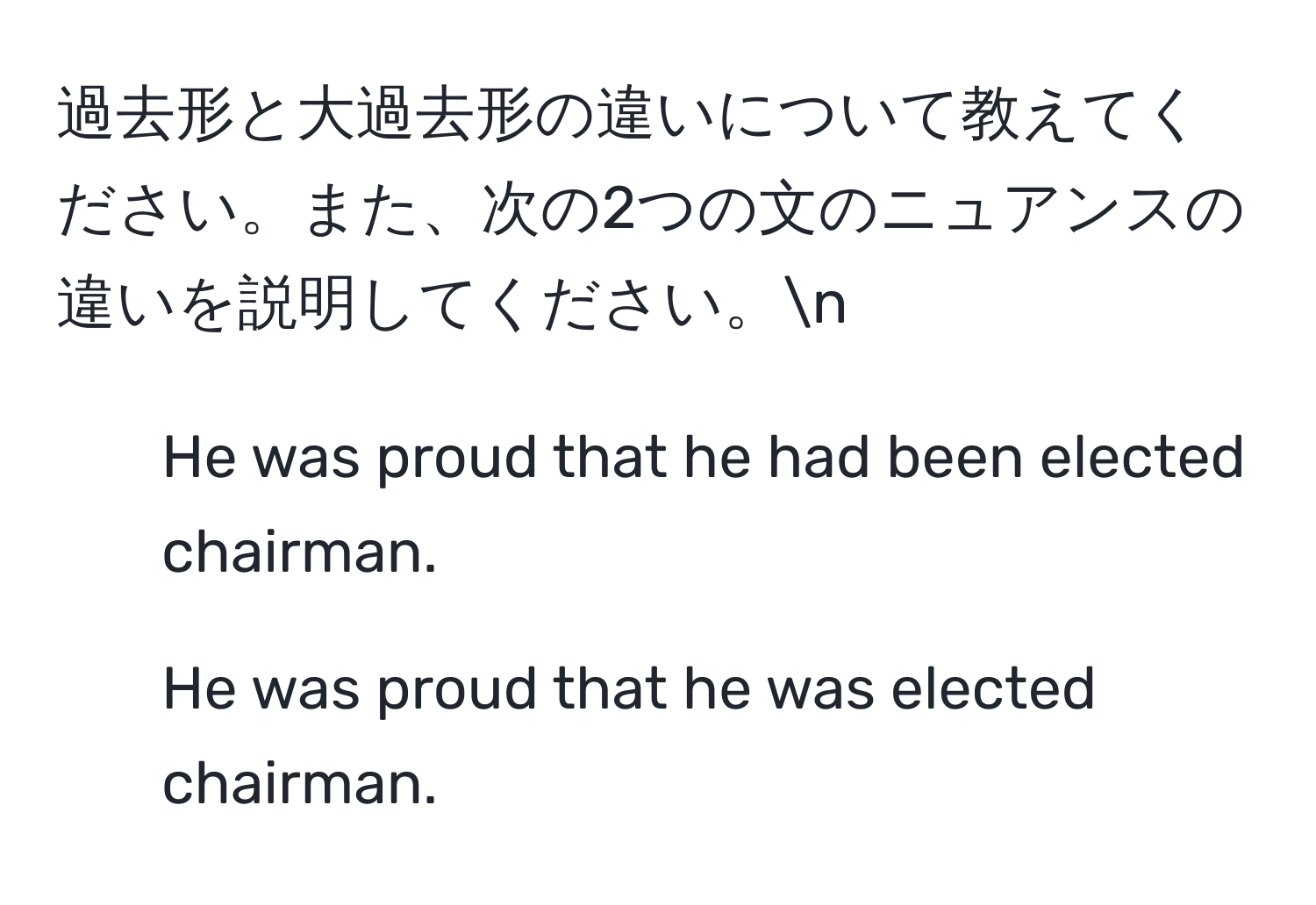 過去形と大過去形の違いについて教えてください。また、次の2つの文のニュアンスの違いを説明してください。n  
1. He was proud that he had been elected chairman.  
2. He was proud that he was elected chairman.