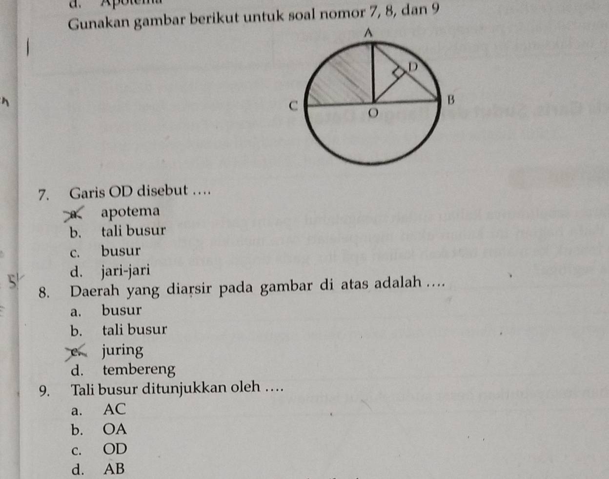 a. Ap
Gunakan gambar berikut untuk soal nomor 7, 8, dan 9
7. Garis OD disebut …
A apotema
b. tali busur
c. busur
d. jari-jari
8. Daerah yang diarsir pada gambar di atas adalah …
a. busur
b. tali busur
e juring
d. tembereng
9. Tali busur ditunjukkan oleh …
a. AC
b. OA
c. OD
d. AB