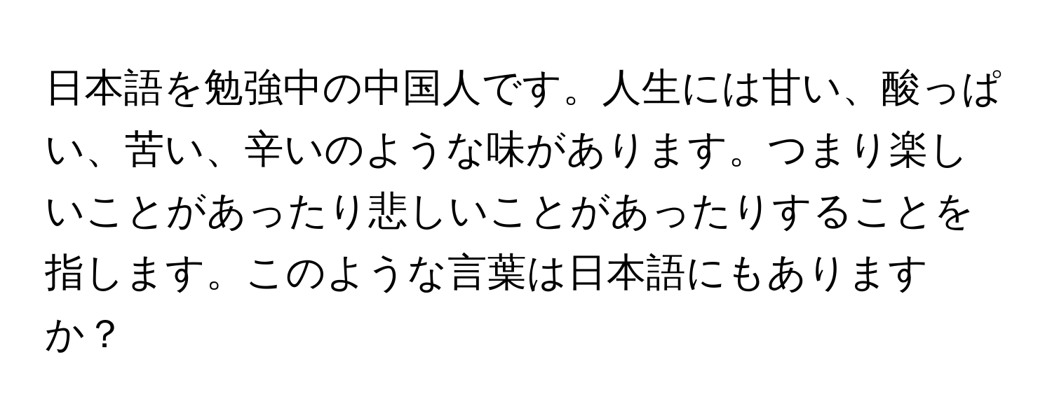 日本語を勉強中の中国人です。人生には甘い、酸っぱい、苦い、辛いのような味があります。つまり楽しいことがあったり悲しいことがあったりすることを指します。このような言葉は日本語にもありますか？